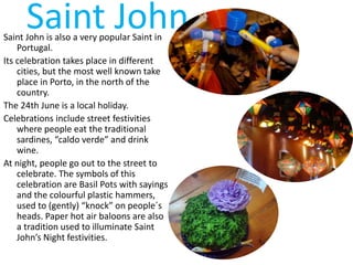 Saint JohnSaint John is also a very popular Saint in
Portugal.
Its celebration takes place in different
cities, but the most well known take
place in Porto, in the north of the
country.
The 24th June is a local holiday.
Celebrations include street festivities
where people eat the traditional
sardines, “caldo verde” and drink
wine.
At night, people go out to the street to
celebrate. The symbols of this
celebration are Basil Pots with sayings
and the colourful plastic hammers,
used to (gently) “knock” on people´s
heads. Paper hot air baloons are also
a tradition used to illuminate Saint
John’s Night festivities.
 