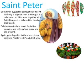 Saint PeterSaint Peter is, just like Saint John and Saint
Anthony, a popular Saint in Portugal. It is
celebrated on 29th June, together with
Saint Paul, as it is believed it’s the date of
their death.
Celebrations include street festivities,
parades, and balls, where music and colour
are present.
Again, people gather in the streets to eat
sardines, “caldo verde” and drink wine.
 