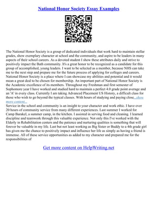 National Honor Society Essay Examples
The National Honor Society is a group of dedicated individuals that work hard to maintain stellar
grades, show exemplary character at school and the community, and aspire to be leaders in many
aspects of their school careers. As a devoted student I show these attributes daily and strive to
positively impact the Bath community. It's a great honor to be recognized as a candidate for this
group of accomplished, young leaders. I want to be selected as a member, because NHS can take
me to the next step and prepare me for the future process of applying for colleges and careers.
National Honor Society is a place where I can showcase my abilities and potential and it would
mean a great deal to be chosen for membership. An important part of National Honor Society is
the Academic excellence of its members. Throughout my Freshman and first semester of
Sophomore year I have worked and studied hard to maintain a perfect 4.0 grade point average and
an 'A' in every class. Currently I am taking Advanced Placement US History, a difficult class for
those who wish to go beyond the typical classes. With hours of studying and paying close...show
more content...
Service in the school and community is an insight to your character and work ethic. I have over
20 hours of community service from many different experiences. Last summer I worked for
Camp Barakel, a summer camp, in the kitchen. I assisted in serving food and cleaning. I learned
discipline and teamwork through this valuable experience. Not only this I've worked with the
Elderly in Rehabilitation centers and the patience and nurturing qualities is something that will
forever be valuable in my life. Last but not least working as Big Sister or Buddy to a 4th grade girl
has given me the chance to positively impact and influence her life as simply as having a friend is
immense. All of these service opportunities as added to my character and prepared me for the
responsibilities of
Get more content on HelpWriting.net
 