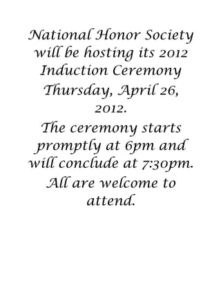 National Honor Society
will be hosting its 2012
 Induction Ceremony
  Thursday, April 26,
        2012.
 The ceremony starts
 promptly at 6pm and
will conclude at 7:30pm.
  All are welcome to
        attend.
 