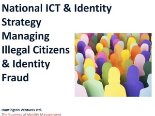 National ICT & Identity
Strategy
Managing
Illegal Citizens
& Identity
Fraud
Huntington Ventures Ltd.
The Business of Identity Management
 