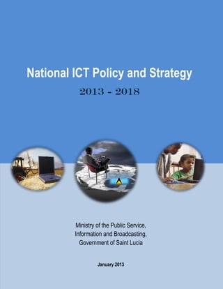  
i  
  
  
  
  
  
  
  
  
  
  
  
  
  
  
  
  
  
  
  
National ICT Policy and Strategy
2013 - 2018
Ministry  of  the  Public  Service,  
Information  and  Broadcasting,  
Government  of  Saint  Lucia  
  
January 2013
 