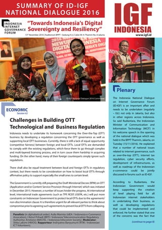 November 2016 - Dialogue Summary
1
“Towards Indonesia’s Digital
Sovereignty and Resiliency”
SUMMARY OF ID-IGF
NATIONAL DIALOGUE 2016
Panelists (in alphabetical order): Aulia Marinto (idEA / Indonesia e-Commerce
Assocation), I Ketut Prihadi (BRTI / Indonesia Telecommunication Regulatory
Authority), Kristiono (MASTEL / Indonesia Infocomm Society). Moderator:
Shita Laksmi (HIVOS). Rapporteur: Indriyatno Banyumurti (RTIK / Indonesian
ICT Volunteers).
The Indonesia National Dialogue
on Internet Governance Forum
(ID-IGF) is an important affair and
needs to be undertaken (regularly
– Ed.) not only in Jakarta, but also
in other regions across Indonesia.
So said Rudiantara, the Indonesian
Minister of Communication and
Information Technology (MCIT) in
his welcome speech in the opening
of the national dialogue which was
held in the BPPT Thamrin, Jakarta, on
Tuesday (15/11/2016). He explained
that a number of national issues
related to internet governance, such
as over-the-top (OTT), internet tax
regulation, cyber security efforts,
development of infrastructures, as
well as roadmap of the Indonesian
e-commerce could be jointly
discussed in forums such as ID-IGF.
According to Rudiantara, the
Indonesian Government would
keep supporting the creation
of level playing field for all
Indonesian internet stakeholders
in undertaking their business, as
well as developing regulations
that could be implemented and
enforced. He further stated that one
of the concerns was the fact that
Indonesia needs to undertake its homework concerning the Over-the-Top (OTT)
business by developing a regulation concerning the OTT governance as well as
supporting local OTT businesses. Currently, there is still a lack of equal opportunity
(competitive fairness) between foreign and local OTTs. Local OTTs are demanded
to comply with the existing regulations, which force them to go through complex
and multi-layered licensing process, and in turn cause them hardship in acquiring
funding. On the other hand, many of their foreign counterparts simply ignore such
regulations.
There shall also be equal treatment between local and foreign OTTs in regulatory
context, but there needs to be consideration on how to boost local OTTs through
affirmative policy to support especially the small ones to certain level.
The Government is currently still preparing the Draft Ministerial Decree (RPM) on OTT
(Application and/or Content Service Provision through Internet) which was initiated
in December 2015. However, a number of issues hinder the progress. At international
level, international trade agreements (such as TPP, RCEP, USEPA, etc.) will put more
constraints on Indonesian Government to protect local OTTs due to the agreements’
non-discrimination clause. It is therefore urgent for all relevant parties to think about
compromisepriortoagreeingsuchagreementstopreventlocalOTTsfromcollapsing.
Challenges in Building OTT
Technological and Business Regulation
ECONOMIC
(continue to page 8)
INDONESIA
INTERNET
GOVERNANCE
FORUM
Plenary
Session #2
15th
November 2016 | Auditorium BPPT - Gedung II Lt.3 Jalan M. H. Thamrin No. 8 Jakarta
ID-IGF National Dialogue 2016 Committee
H. E. Rudiantara, Indonesian MCIT Minister
www.igf.id
 