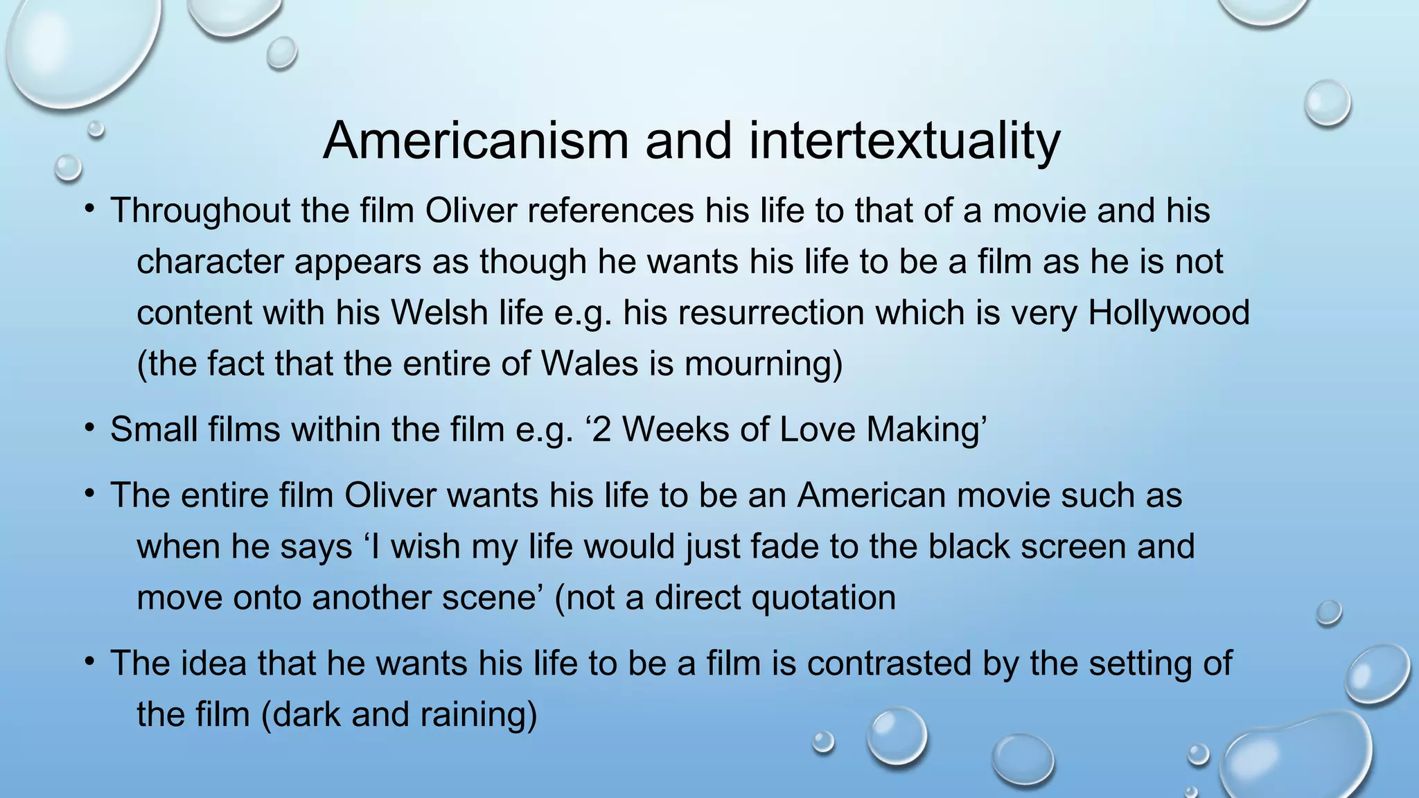 Americanism and intertextuality
• Throughout the film Oliver references his life to that of a movie and his
character appears as though he wants his life to be a film as he is not
content with his Welsh life e.g. his resurrection which is very Hollywood
(the fact that the entire of Wales is mourning)
• Small films within the film e.g. ‘2 Weeks of Love Making’
• The entire film Oliver wants his life to be an American movie such as
when he says ‘I wish my life would just fade to the black screen and
move onto another scene’ (not a direct quotation
• The idea that he wants his life to be a film is contrasted by the setting of
the film (dark and raining)
 