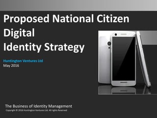 Proposed National Citizen
Digital
Identity Strategy
Huntington Ventures Ltd
May 2016
The Business of Identity Management
Copyright © 2016 Huntington Ventures Ltd. All rights Reserved
 