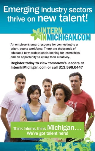 Emerging industry sectors
 thrive on new talent!

  An employer’s smart resource for connecting to a
  bright, young workforce. There are thousands of
  educated new professionals looking for internships
  and an opportunity to utilize their creativity.
  Register today to view tomorrow’s leaders at
  InternInMichigan.com or call 313.596.0447




   Think Interns, think     Michigan…
             We’ve got talent here!
 