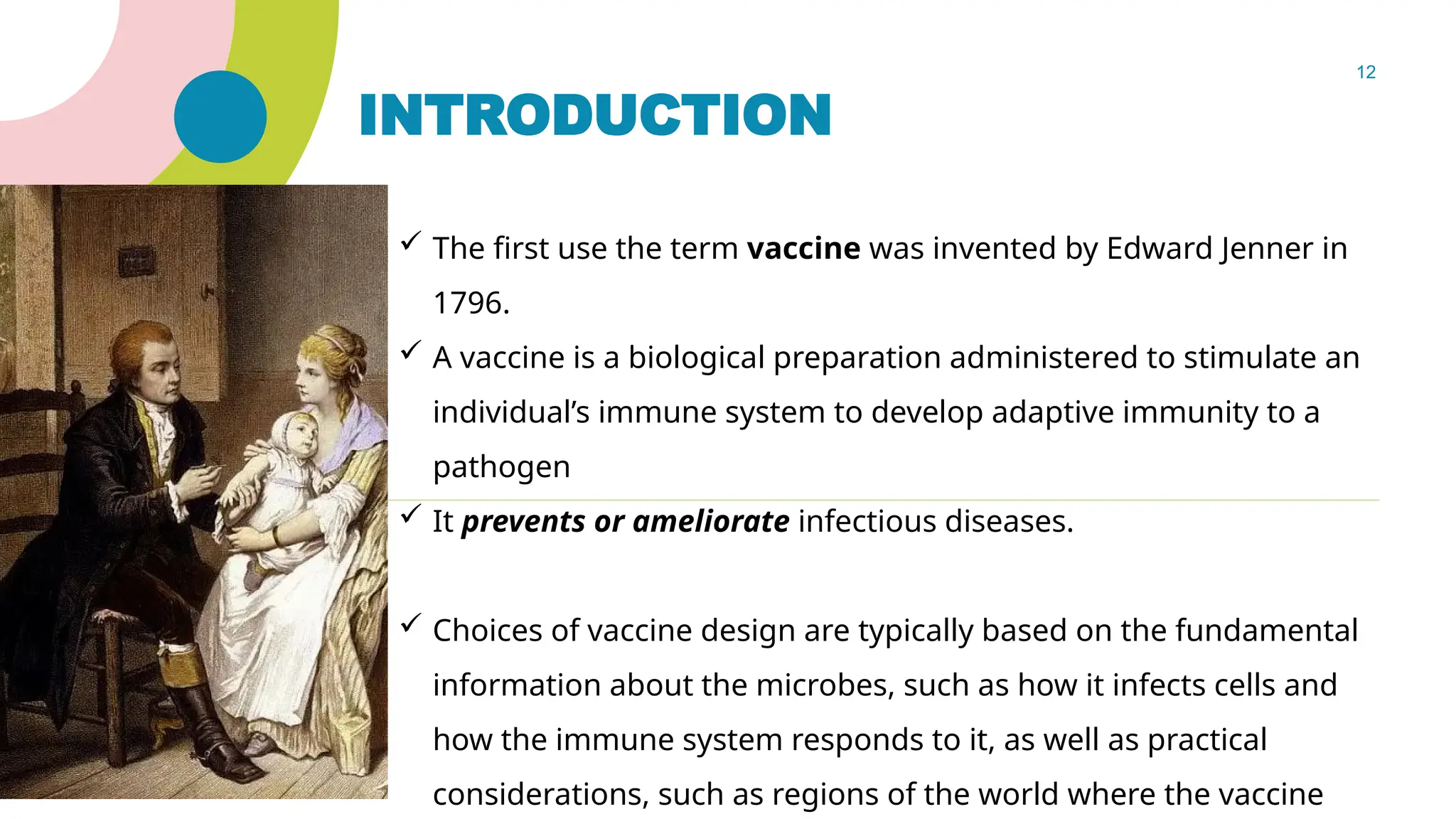 12
INTRODUCTION
 The first use the term vaccine was invented by Edward Jenner in
1796.
 A vaccine is a biological preparation administered to stimulate an
individual’s immune system to develop adaptive immunity to a
pathogen
 It prevents or ameliorate infectious diseases.
 Choices of vaccine design are typically based on the fundamental
information about the microbes, such as how it infects cells and
how the immune system responds to it, as well as practical
considerations, such as regions of the world where the vaccine
 