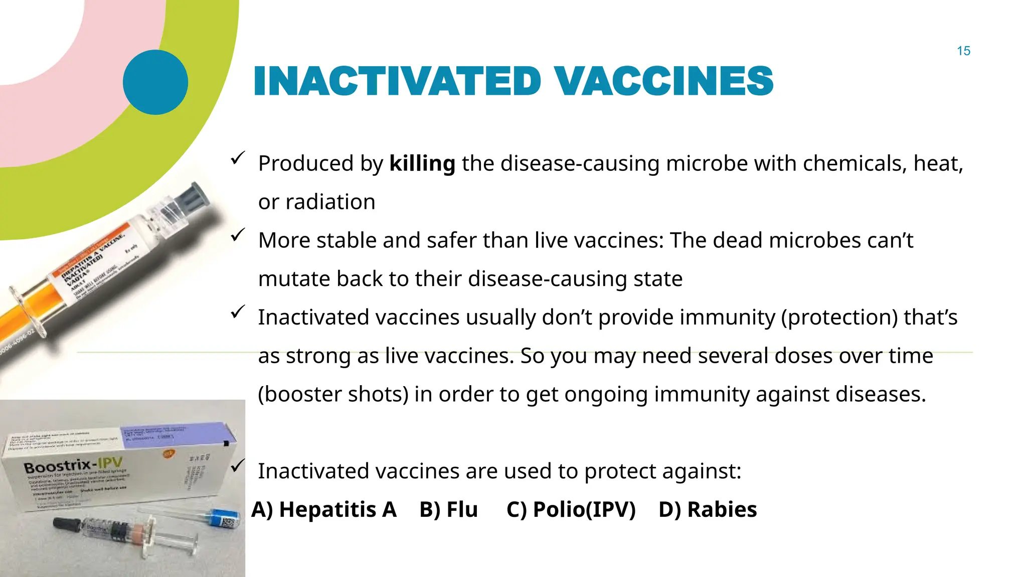 15
INACTIVATED VACCINES
 Produced by killing the disease-causing microbe with chemicals, heat,
or radiation
 More stable and safer than live vaccines: The dead microbes can’t
mutate back to their disease-causing state
 Inactivated vaccines usually don’t provide immunity (protection) that’s
as strong as live vaccines. So you may need several doses over time
(booster shots) in order to get ongoing immunity against diseases.
 Inactivated vaccines are used to protect against:
A) Hepatitis A B) Flu C) Polio(IPV) D) Rabies
 