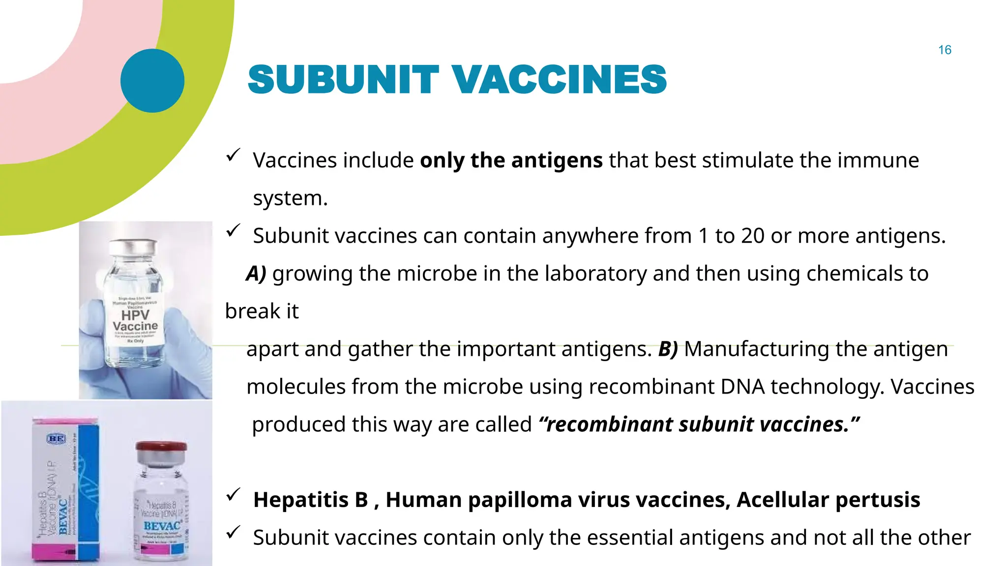 16
SUBUNIT VACCINES
 Vaccines include only the antigens that best stimulate the immune
system.
 Subunit vaccines can contain anywhere from 1 to 20 or more antigens.
A) growing the microbe in the laboratory and then using chemicals to
break it
apart and gather the important antigens. B) Manufacturing the antigen
molecules from the microbe using recombinant DNA technology. Vaccines
produced this way are called “recombinant subunit vaccines.”
 Hepatitis B , Human papilloma virus vaccines, Acellular pertusis
 Subunit vaccines contain only the essential antigens and not all the other
 