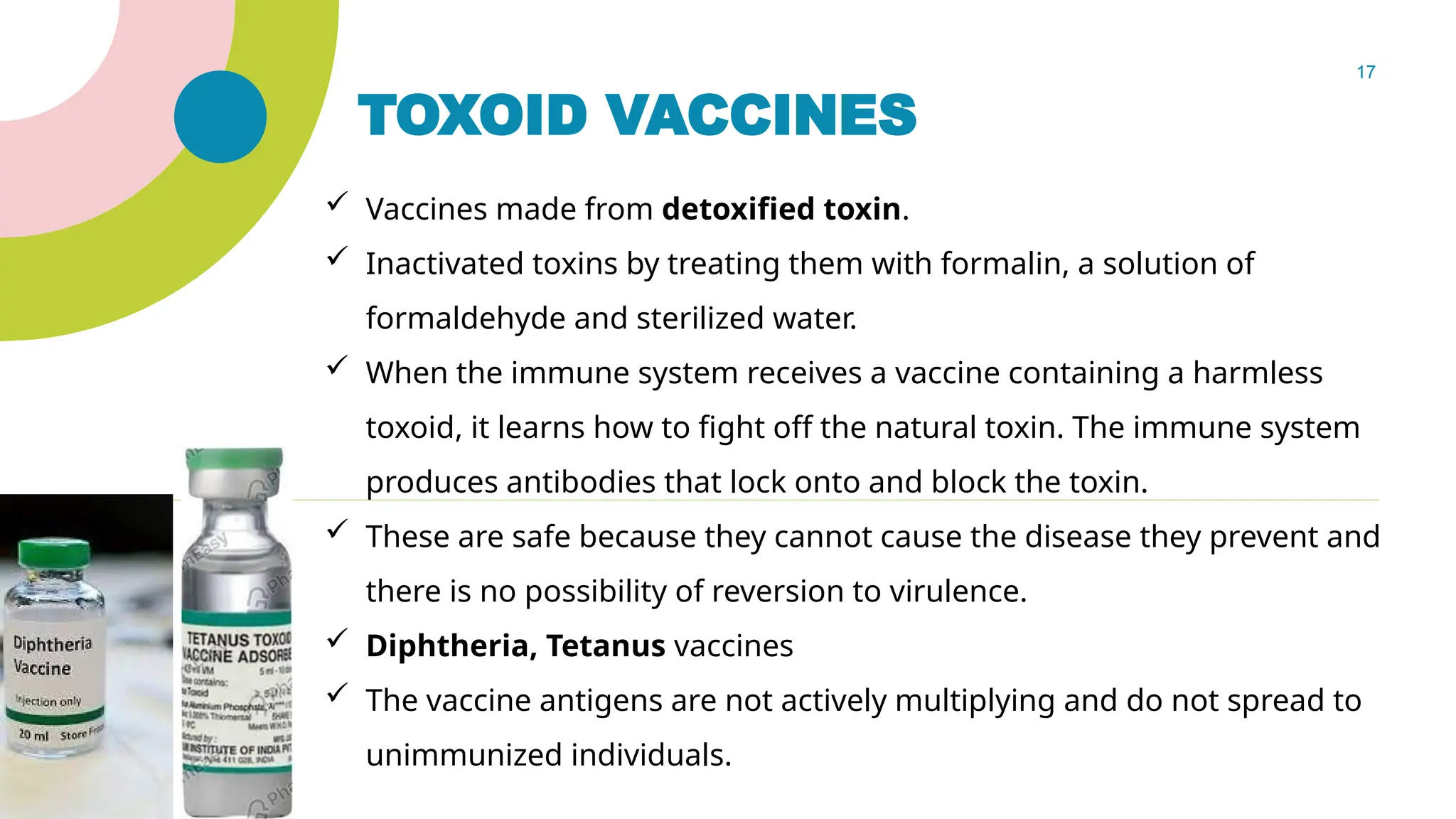 17
TOXOID VACCINES
 Vaccines made from detoxified toxin.
 Inactivated toxins by treating them with formalin, a solution of
formaldehyde and sterilized water.
 When the immune system receives a vaccine containing a harmless
toxoid, it learns how to fight off the natural toxin. The immune system
produces antibodies that lock onto and block the toxin.
 These are safe because they cannot cause the disease they prevent and
there is no possibility of reversion to virulence.
 Diphtheria, Tetanus vaccines
 The vaccine antigens are not actively multiplying and do not spread to
unimmunized individuals.
 