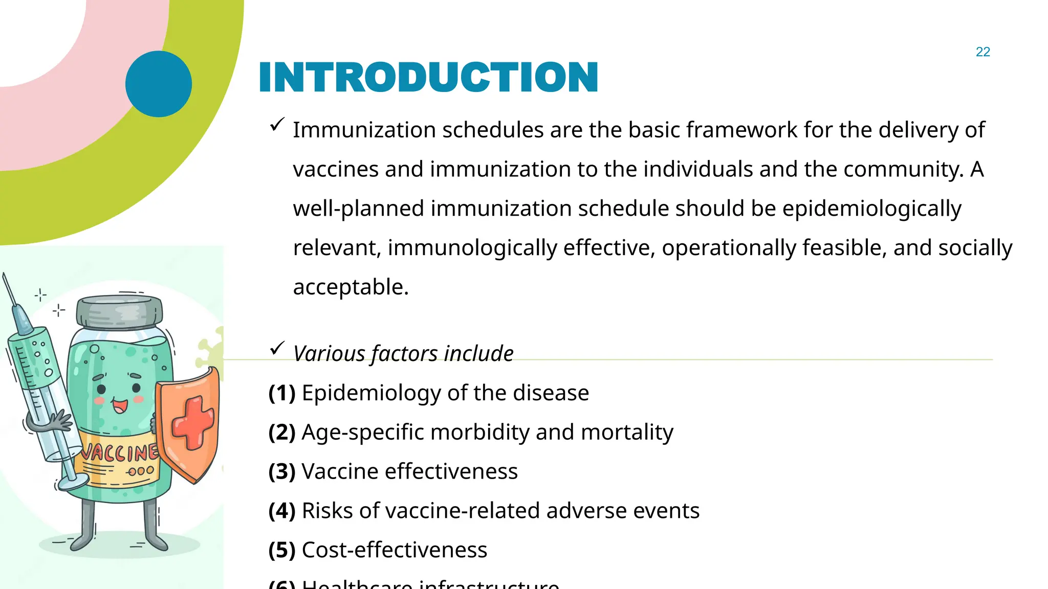22
INTRODUCTION
 Immunization schedules are the basic framework for the delivery of
vaccines and immunization to the individuals and the community. A
well-planned immunization schedule should be epidemiologically
relevant, immunologically effective, operationally feasible, and socially
acceptable.
 Various factors include
(1) Epidemiology of the disease
(2) Age-specific morbidity and mortality
(3) Vaccine effectiveness
(4) Risks of vaccine-related adverse events
(5) Cost-effectiveness
 