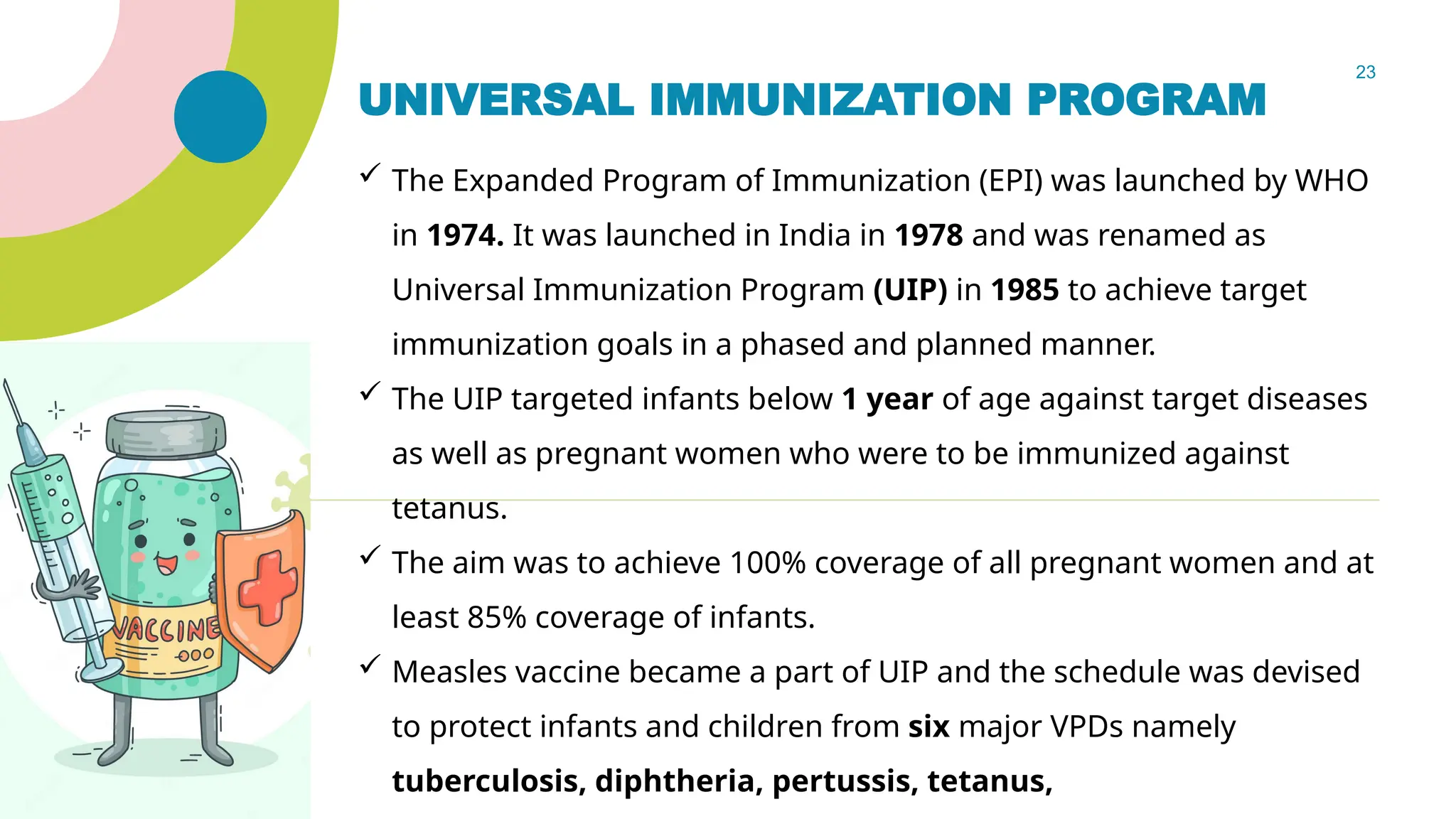 23
UNIVERSAL IMMUNIZATION PROGRAM
 The Expanded Program of Immunization (EPI) was launched by WHO
in 1974. It was launched in India in 1978 and was renamed as
Universal Immunization Program (UIP) in 1985 to achieve target
immunization goals in a phased and planned manner.
 The UIP targeted infants below 1 year of age against target diseases
as well as pregnant women who were to be immunized against
tetanus.
 The aim was to achieve 100% coverage of all pregnant women and at
least 85% coverage of infants.
 Measles vaccine became a part of UIP and the schedule was devised
to protect infants and children from six major VPDs namely
tuberculosis, diphtheria, pertussis, tetanus,
 