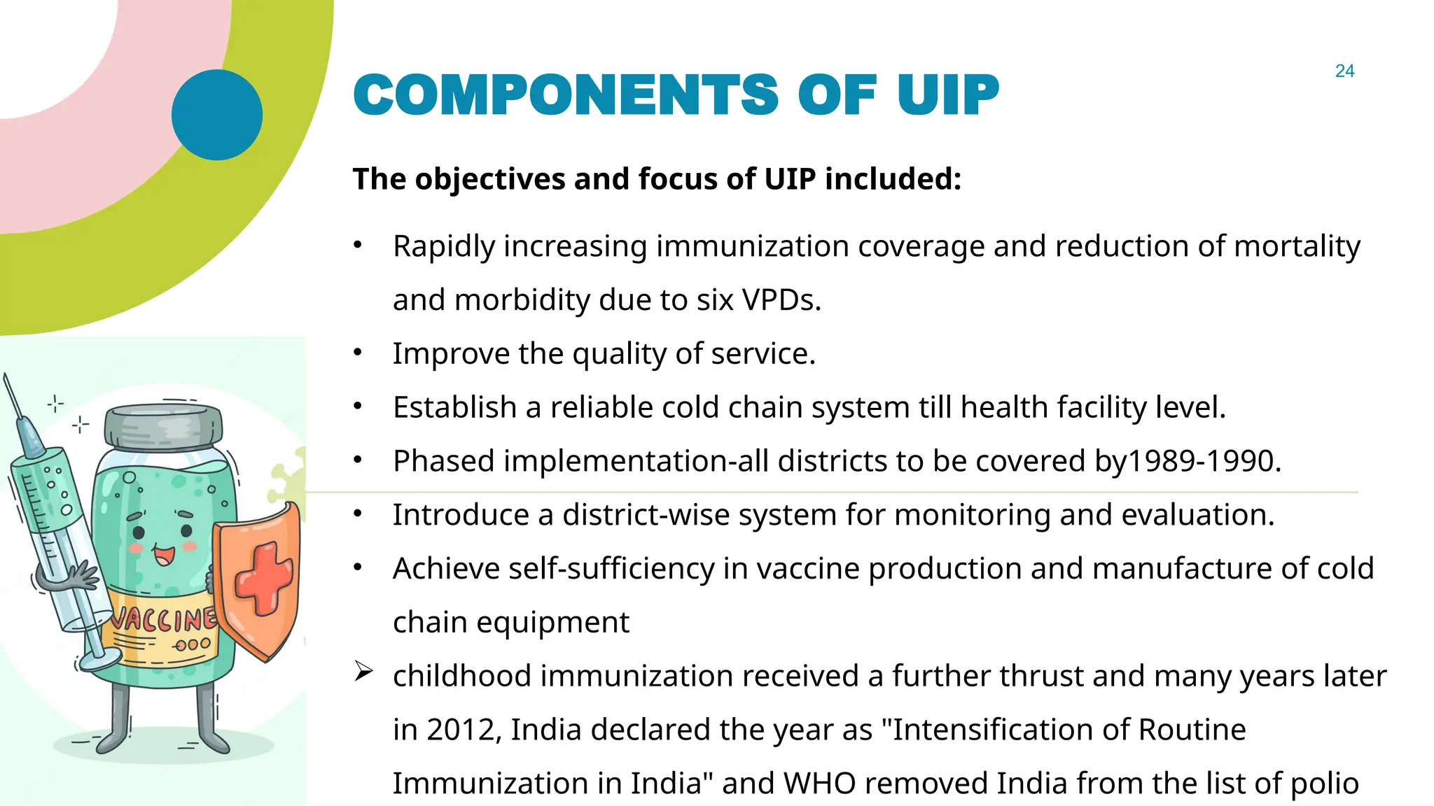 24
COMPONENTS OF UIP
The objectives and focus of UIP included:
• Rapidly increasing immunization coverage and reduction of mortality
and morbidity due to six VPDs.
• Improve the quality of service.
• Establish a reliable cold chain system till health facility level.
• Phased implementation-all districts to be covered by1989-1990.
• Introduce a district-wise system for monitoring and evaluation.
• Achieve self-sufficiency in vaccine production and manufacture of cold
chain equipment
 childhood immunization received a further thrust and many years later
in 2012, India declared the year as "Intensification of Routine
Immunization in India" and WHO removed India from the list of polio
 