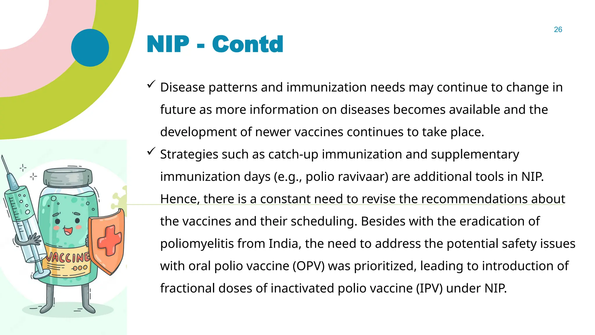26
NIP - Contd
 Disease patterns and immunization needs may continue to change in
future as more information on diseases becomes available and the
development of newer vaccines continues to take place.
 Strategies such as catch-up immunization and supplementary
immunization days (e.g., polio ravivaar) are additional tools in NIP.
Hence, there is a constant need to revise the recommendations about
the vaccines and their scheduling. Besides with the eradication of
poliomyelitis from India, the need to address the potential safety issues
with oral polio vaccine (OPV) was prioritized, leading to introduction of
fractional doses of inactivated polio vaccine (IPV) under NIP.
 
