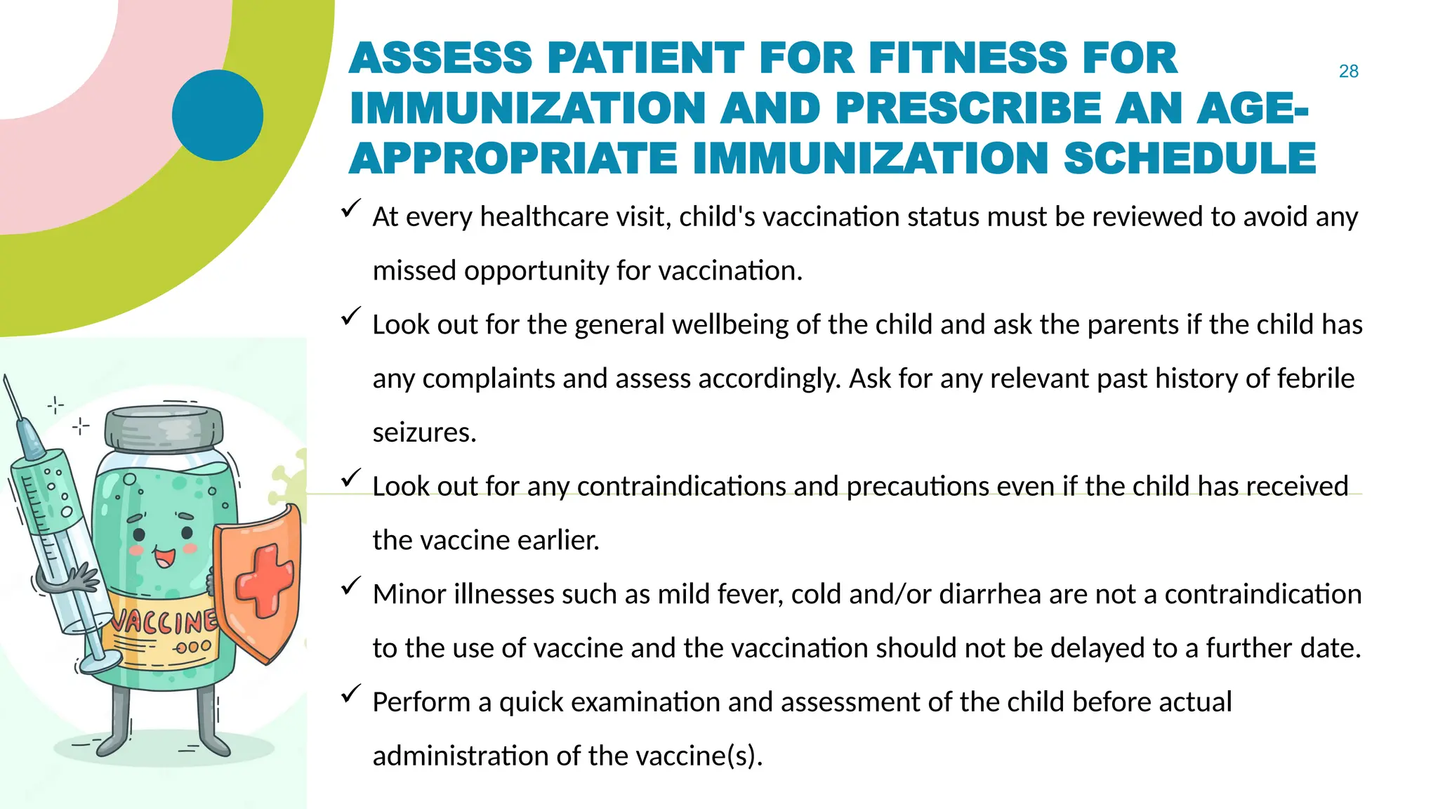 28
ASSESS PATIENT FOR FITNESS FOR
IMMUNIZATION AND PRESCRIBE AN AGE-
APPROPRIATE IMMUNIZATION SCHEDULE
 At every healthcare visit, child's vaccination status must be reviewed to avoid any
missed opportunity for vaccination.
 Look out for the general wellbeing of the child and ask the parents if the child has
any complaints and assess accordingly. Ask for any relevant past history of febrile
seizures.
 Look out for any contraindications and precautions even if the child has received
the vaccine earlier.
 Minor illnesses such as mild fever, cold and/or diarrhea are not a contraindication
to the use of vaccine and the vaccination should not be delayed to a further date.
 Perform a quick examination and assessment of the child before actual
administration of the vaccine(s).
 