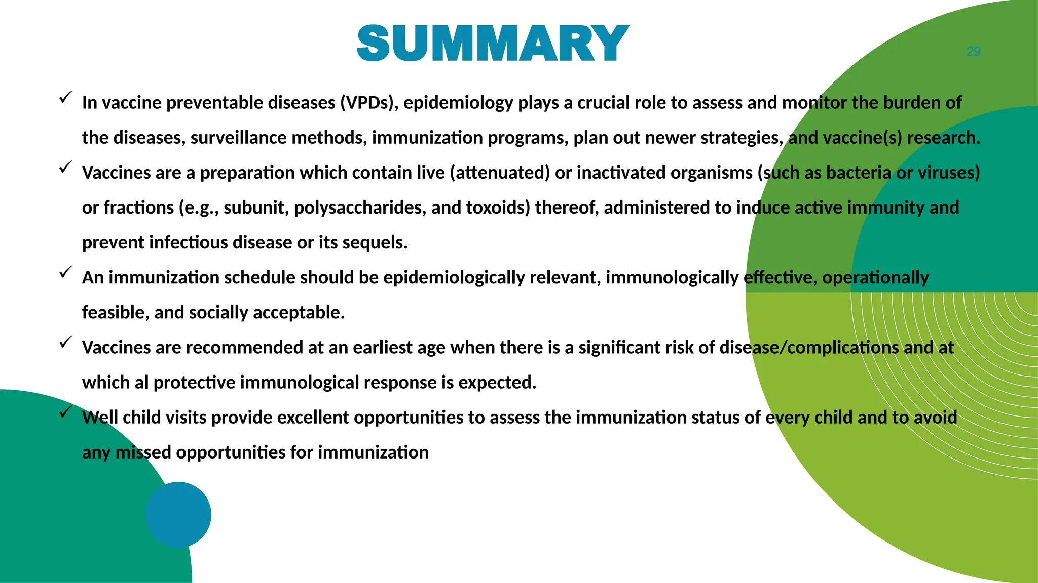 29
SUMMARY
 In vaccine preventable diseases (VPDs), epidemiology plays a crucial role to assess and monitor the burden of
the diseases, surveillance methods, immunization programs, plan out newer strategies, and vaccine(s) research.
 Vaccines are a preparation which contain live (attenuated) or inactivated organisms (such as bacteria or viruses)
or fractions (e.g., subunit, polysaccharides, and toxoids) thereof, administered to induce active immunity and
prevent infectious disease or its sequels.
 An immunization schedule should be epidemiologically relevant, immunologically effective, operationally
feasible, and socially acceptable.
 Vaccines are recommended at an earliest age when there is a significant risk of disease/complications and at
which al protective immunological response is expected.
 Well child visits provide excellent opportunities to assess the immunization status of every child and to avoid
any missed opportunities for immunization
 