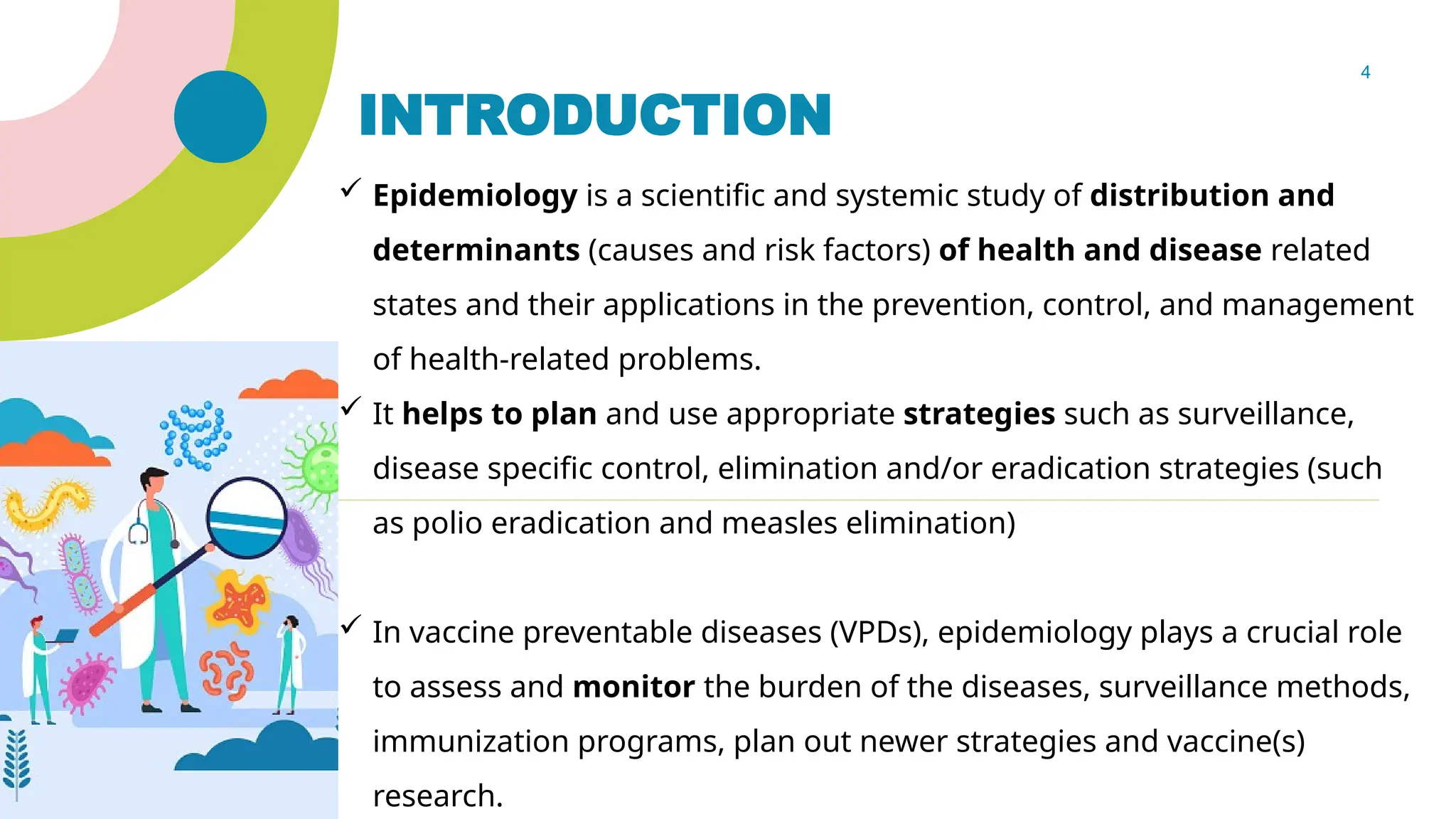 4
INTRODUCTION
 Epidemiology is a scientific and systemic study of distribution and
determinants (causes and risk factors) of health and disease related
states and their applications in the prevention, control, and management
of health-related problems.
 It helps to plan and use appropriate strategies such as surveillance,
disease specific control, elimination and/or eradication strategies (such
as polio eradication and measles elimination)
 In vaccine preventable diseases (VPDs), epidemiology plays a crucial role
to assess and monitor the burden of the diseases, surveillance methods,
immunization programs, plan out newer strategies and vaccine(s)
research.
 