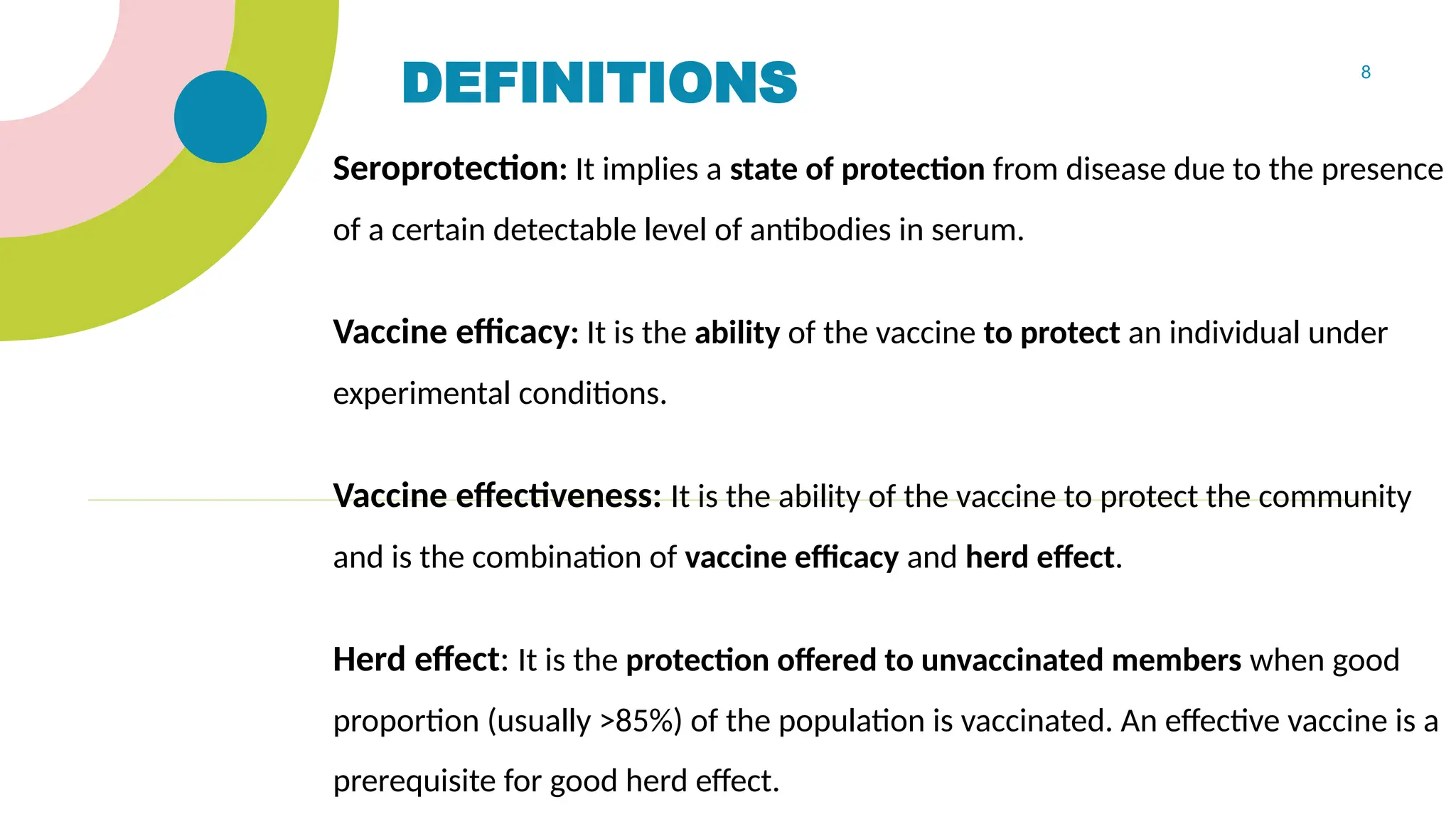 8
DEFINITIONS
Seroprotection: It implies a state of protection from disease due to the presence
of a certain detectable level of antibodies in serum.
Vaccine efficacy: It is the ability of the vaccine to protect an individual under
experimental conditions.
Vaccine effectiveness: It is the ability of the vaccine to protect the community
and is the combination of vaccine efficacy and herd effect.
Herd effect: It is the protection offered to unvaccinated members when good
proportion (usually >85%) of the population is vaccinated. An effective vaccine is a
prerequisite for good herd effect.
 