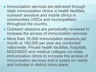  Immunization services are delivered through
static immunization clinics in health facilities,
outreach sessions and mobile clinics in
communities (VDCs and municipalities)
throughout the country.
 Outreach sessions are periodically reviewed to
increase the access of immunization services
 More than 16,000 immunization sessions per
month or 192,000 per year are conducted
nationwide. Private health facilities, hospitals,
NGO/INGO and medical colleges run static
immunization clinics to increase the access of
immunization services and is based on needs
and included in district micro plans.
 