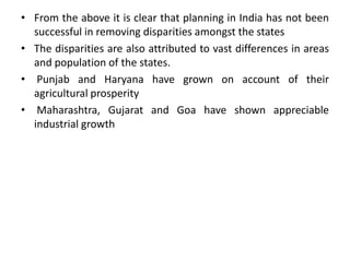 From the above it is clear that planning in India has not been successful in removing disparities amongst the statesThe disparities are also attributed to vast differences in areas and population of the states. Punjab and Haryana have grown on account of their agricultural prosperity Maharashtra, Gujarat and Goa have shown appreciable industrial growth