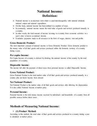 National Income:
Definition:
 National income is an uncertain term which is used interchangeably with national dividend,
national output and national expenditure.
 On this basis, national income has been defined in a number of ways.
 In commonly, national income means the total value of goods and services produced annually in
a country.
 In other words, the total amount of income accruing to a country from economic activities in a
year’s time is known as national income.
 It includes payments made to all resources in the form of wages, interest, rent and profits.
Gross Domestic Product:
The most important concept of national income is Gross Domestic Product. Gross domestic product is
the money value of all final goods and services produced within the domestic territory of a country
during a year.
Per capita Income:
Per Capita Income of a country is derived by dividing the national income of the country by the total
population of a country.
Disposable income:
The income left after the payment of direct taxes from personal income is called Disposable Income.
Gross National Product:
Gross National Product is the total market value of all final goods and services produced annually in a
country plus net factor income from abroad.
Net National Product:
Net National Product is the market value of all final goods and services after allowing for depreciation.
It is also called National Income at market price.
Personal Income:
Personal Income is the total money income received by individuals and households of a country from all
possible sources before direct taxes.
Methods of Measuring National Income:
• (1) Product Method:
According to this method, the total value of final goods and services produced in a country during a year
is calculated at market prices.
 