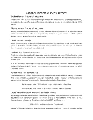 National Income & Measurement
Definition of National Income
The total net value of all goods and services produced within a nation over a specified period of time,
representing the sum of wages, profits, rents, interest, and pension payments to residents of the
nation.
Measuresof National Income
For the purpose of measurement and analysis, national income can be viewed as an aggregate of
various component flows. The most comprehensive measure of aggregate income which is widely
known is Gross National Product at market prices.
Gross and Net Concept
Gross emphasizes that no allowance for capital consumption has been made or that depreciation has
yet to be deducted. Net indicates that provision for capital consumption has already been made or
that depreciation has already been deducted.
National and Domestic Concepts
The term national denotes that the aggregate under consideration represents the total income which
accrues to the normal residents of a country due to their participation in world production during the
current year.
It is also possible to measure the value of the total output or income originating within the specified
geographical boundary of a country known as domestic territory. The resulting measure is called
"domestic product".
Market Prices and Factor Costs
The valuation of the national product at market prices indicates the total amount actually paid by the
final buyers while the valuation of national product at factor cost is a measure of the total amount
earned by the factors of production for their contribution to the final output.
GNP at market price = GNP at factor cost + indirect taxes - Subsidies.
NNP at market price = NNP at factor cost + indirect taxes - Subsidies
Gross National Product and Gross Domestic Product
For some purposes we need to find the total income generated from production within the territorial
boundaries of an economy irrespective of whether it belongs to the inhabitants of that nation or not.
Such an income is known as Gross Domestic Product (GDP) and found as −
GDP = GNP - Nnet Factor Income From Abroad
Net Factor Income from Abroad = Factor Income Received From Abroad - Factor Income Paid Abroad
 