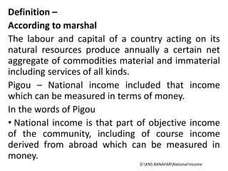 Definition –
According to marshal
The labour and capital of a country acting on its
natural resources produce annually a certain net
aggregate of commodities material and immaterial
including services of all kinds.
Pigou – National income included that income
which can be measured in terms of money.
In the words of Pigou
• National income is that part of objective income
of the community, including of course income
derived from abroad which can be measured in
money.
D:KNS BANAFARNational Income
 