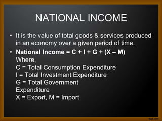 NATIONAL INCOME
• It is the value of total goods & services produced
in an economy over a given period of time.
• National Income = C + I + G + (X – M)
Where,
C = Total Consumption Expenditure
I = Total Investment Expenditure
G = Total Government
Expenditure
X = Export, M = Import
 