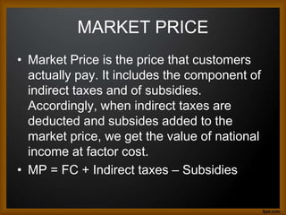 MARKET PRICE
• Market Price is the price that customers
actually pay. It includes the component of
indirect taxes and of subsidies.
Accordingly, when indirect taxes are
deducted and subsides added to the
market price, we get the value of national
income at factor cost.
• MP = FC + Indirect taxes – Subsidies
 