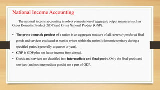National Income Accounting
The national income accounting involves computation of aggregate output measures such as
Gross Domestic Product (GDP) and Gross National Product (GNP).
• The gross domestic product of a nation is an aggregate measure of all currently produced final
goods and services evaluated at market prices within the nation’s domestic territory during a
specified period (generally, a quarter or year).
• GNP is GDP plus net factor income from abroad.
• Goods and services are classified into intermediate and final goods. Only the final goods and
services (and not intermediate goods) are a part of GDP.
 