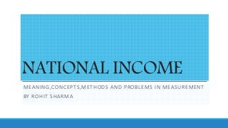 NATIONAL INCOME
MEANING,CONCEPTS,METHODS AND PROBLEMS IN MEASUREMENT
BY ROHIT SHARMA
 
