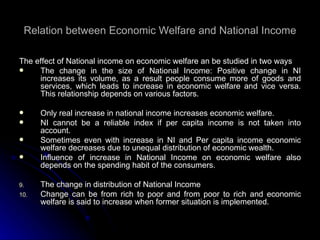 Relation between Economic Welfare and National Income The effect of National income on economic welfare an be studied in two ways The change in the size of National Income: Positive change in NI increases its volume, as a result people consume more of goods and services, which leads to increase in economic welfare and vice versa. This relationship depends on various factors. Only real increase in national income increases economic welfare. NI cannot be a reliable index if per capita income is not taken into account. Sometimes even with increase in NI and Per capita income economic welfare decreases due to unequal distribution of economic wealth. Influence of increase in National Income on economic welfare also depends on the spending habit of the consumers. The change in distribution of National Income Change can be from rich to poor and from poor to rich and economic welfare is said to increase when former situation is implemented. 