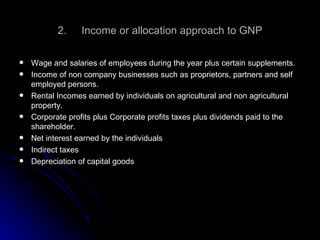 2.  Income or allocation approach to GNP Wage and salaries of employees during the year plus certain supplements. Income of non company businesses such as proprietors, partners and self employed persons. Rental Incomes earned by individuals on agricultural and non agricultural property. Corporate profits plus Corporate profits taxes plus dividends paid to the shareholder. Net interest earned by the individuals Indirect taxes Depreciation of capital goods 