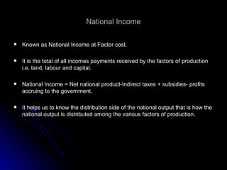 National Income Known as National Income at Factor cost. It is the total of all incomes payments received by the factors of production i.e. land, labour and capital. National Income = Net national product-Indirect taxes + subsidies- profits accruing to the government. It helps us to know the distribution side of the national output that is how the national output is distributed among the various factors of production. 