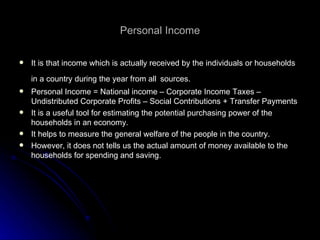 Personal Income It is that income which is actually received by the individuals or households in a country during the year from all   sources. Personal Income = National income – Corporate Income Taxes – Undistributed Corporate Profits – Social Contributions + Transfer Payments It is a useful tool for estimating the potential purchasing power of the households in an economy. It helps to measure the general welfare of the people in the country. However, it does not tells us the actual amount of money available to the households for spending and saving. 
