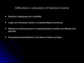 Difficulties in calculation of National Income Statistics inadequate and unreliable Large non-monetized sector in underdeveloped economies. Majority of small producers in underdeveloped countries are illiterate and ignorant. Occupational specialization is not there in these countries. 
