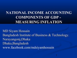 1
NATIONAL INCOME ACCOUNTING
COMPONENTS OF GDP -
MEASURING INFLATION
MD Siyam HossainMD Siyam Hossain
Bangladesh Institute of Business & Technology.Bangladesh Institute of Business & Technology.
Narayangonj,DhakaNarayangonj,Dhaka
Dhaka,BangladeshDhaka,Bangladesh
www.facebook.com/mdsiyamhossain
 