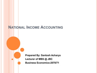 NATIONAL INCOME ACCOUNTING 
Prepared By: Santosh Acharya 
Lecturer of MBS @ JBC 
Business Economics-2070/71 
 