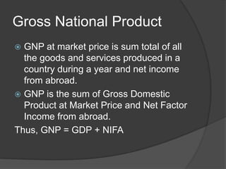 Gross National Product
 GNP at market price is sum total of all
  the goods and services produced in a
  country during a year and net income
  from abroad.
 GNP is the sum of Gross Domestic
  Product at Market Price and Net Factor
  Income from abroad.
Thus, GNP = GDP + NIFA
 