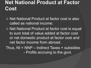 Net National Product at Factor
Cost
 Net National Product at factor cost is also
  called as national income.
 Net National Product at factor cost is equal
  to sum total of value added at factor cost
  or net domestic product at factor cost and
  net factor income from abroad.
Thus, NI = NNP – Indirect Taxes + subsidies
           - Profits accruing to the govt.
 