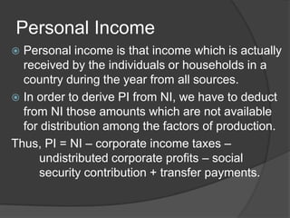 Personal Income
 Personal income is that income which is actually
  received by the individuals or households in a
  country during the year from all sources.
 In order to derive PI from NI, we have to deduct
  from NI those amounts which are not available
  for distribution among the factors of production.
Thus, PI = NI – corporate income taxes –
     undistributed corporate profits – social
     security contribution + transfer payments.
 