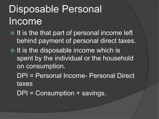 Disposable Personal
Income
 It is the that part of personal income left
  behind payment of personal direct taxes.
 It is the disposable income which is
  spent by the individual or the household
  on consumption.
  DPI = Personal Income- Personal Direct
  taxes
  DPI = Consumption + savings.
 