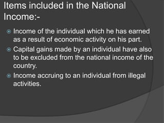 Items included in the National
Income:-
 Income of the individual which he has earned
  as a result of economic activity on his part.
 Capital gains made by an individual have also
  to be excluded from the national income of the
  country.
 Income accruing to an individual from illegal
  activities.
 