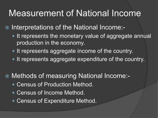 Measurement of National Income
   Interpretations of the National Income:-
     It represents the monetary value of aggregate annual
      production in the economy.
     It represents aggregate income of the country.
     It represents aggregate expenditure of the country.


   Methods of measuring National Income:-
     Census of Production Method.
     Census of Income Method.
     Census of Expenditure Method.
 