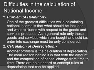 Difficulties in the calculation of
National Income:-
1. Problem of Definition:-
   One of the greatest difficulties while calculating
   national income is that what should be included
   and what excluded with respect to the goods and
   services produced. As a general rule only those
   goods and services which are bought and sold i.e.
   enter into exchange must be only considered.
2. Calculation of Depreciation:-
   Another problem is the calculation of depreciation.
   The main reason behind it is that both the amount
   and the composition of capital change from time to
   time. There are no standard or concept rules of
   depreciation that can be applied.
 