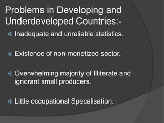 Problems in Developing and
Underdeveloped Countries:-
   Inadequate and unreliable statistics.

   Existence of non-monetized sector.

   Overwhelming majority of Illiterate and
    ignorant small producers.

   Little occupational Specalisation.
 