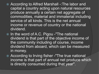  According to Alfred Marshall -:The labor and
  capital a country acting upon natural resources
  produce annually a certain net aggregate of
  commodities, material and immaterial including
  service of all kinds. This is the net annual
  income or revenue of country or the national
  dividend.
 In the word of A.C. Pigou -"The national
  dividend is that part of the objective income of
  the community including of course, income
  dividend from aboard, which can be measured
  in money.
 According to Irving fisher -"The true national
  income is that part of annual net produce which
  is directly consumed during that year".
 