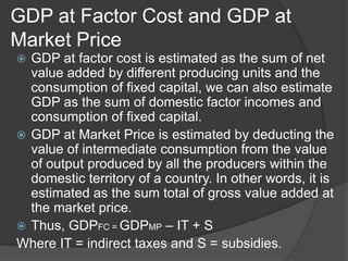 GDP at Factor Cost and GDP at
Market Price
 GDP at factor cost is estimated as the sum of net
  value added by different producing units and the
  consumption of fixed capital, we can also estimate
  GDP as the sum of domestic factor incomes and
  consumption of fixed capital.
 GDP at Market Price is estimated by deducting the
  value of intermediate consumption from the value
  of output produced by all the producers within the
  domestic territory of a country. In other words, it is
  estimated as the sum total of gross value added at
  the market price.
 Thus, GDPFC = GDPMP – IT + S
Where IT = indirect taxes and S = subsidies.
 