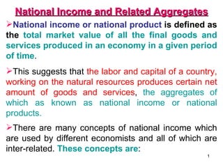 National Income and Related Aggregates
National income or national product is defined as
the total market value of all the final goods and
services produced in an economy in a given period
of time.
This suggests that the labor and capital of a country,
working on the natural resources produces certain net
amount of goods and services, the aggregates of
which as known as national income or national
products.
There are many concepts of national income which
are used by different economists and all of which are
inter-related. These concepts are:
                                                    1
 