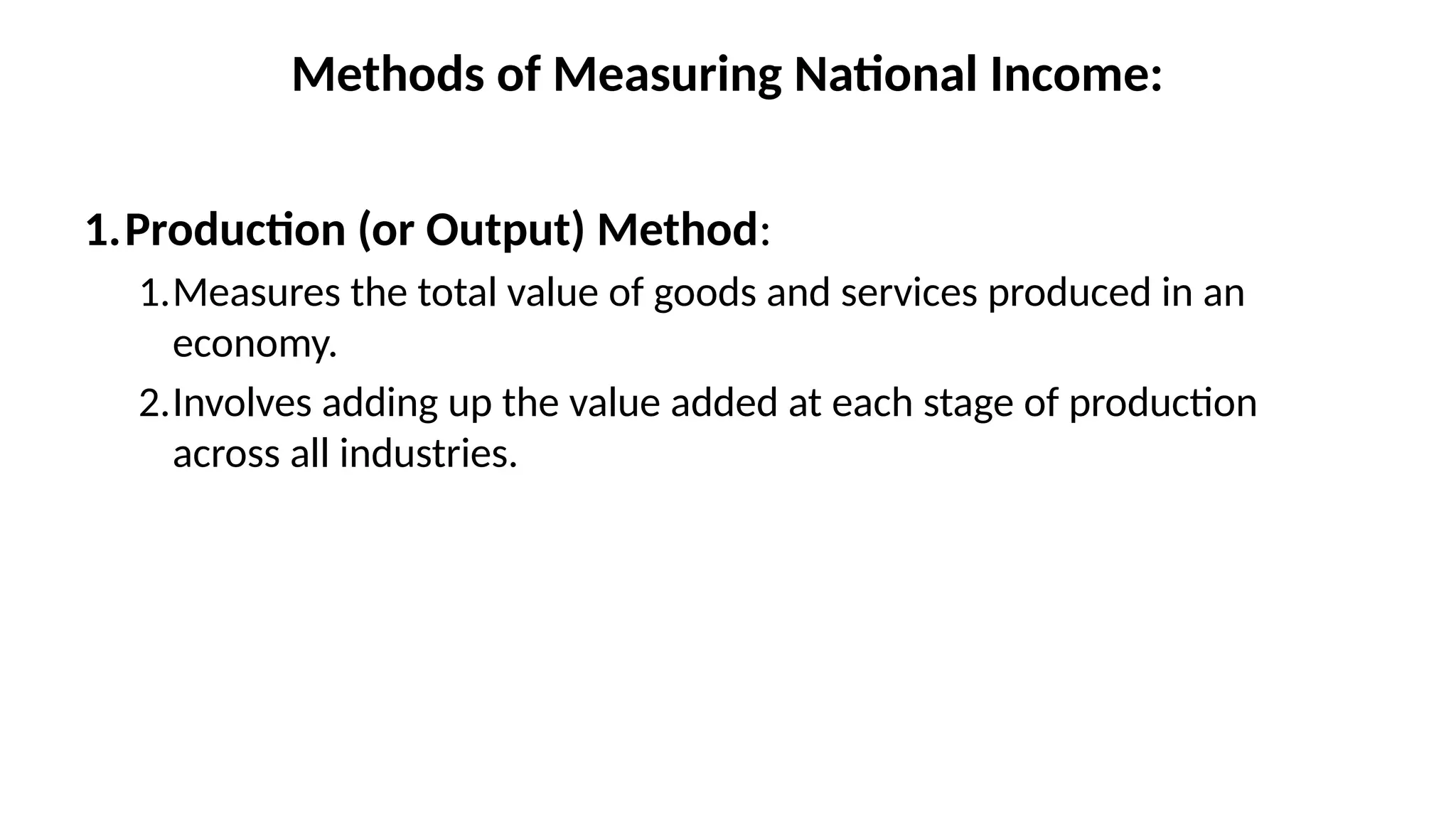 Methods of Measuring National Income:
1.Production (or Output) Method:
1.Measures the total value of goods and services produced in an
economy.
2.Involves adding up the value added at each stage of production
across all industries.
 